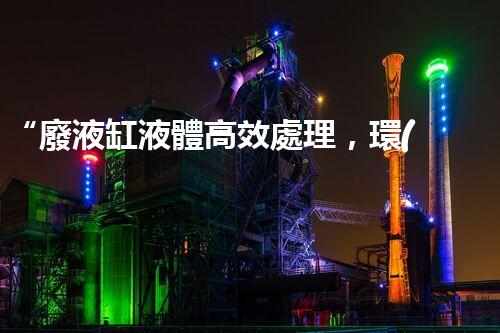 “廢液缸液體高效處理，環(huán)保新篇章開啟！”